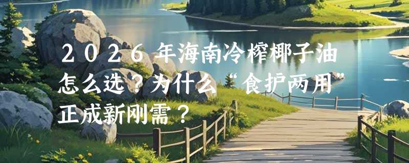 2026年海南冷榨椰子油怎么选？为什么“食护两用”正成新刚需？