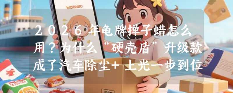 2026年龟牌掸子蜡怎么用？为什么“硬壳盾”升级款成了汽车除尘+上光一步到位的新主流？
