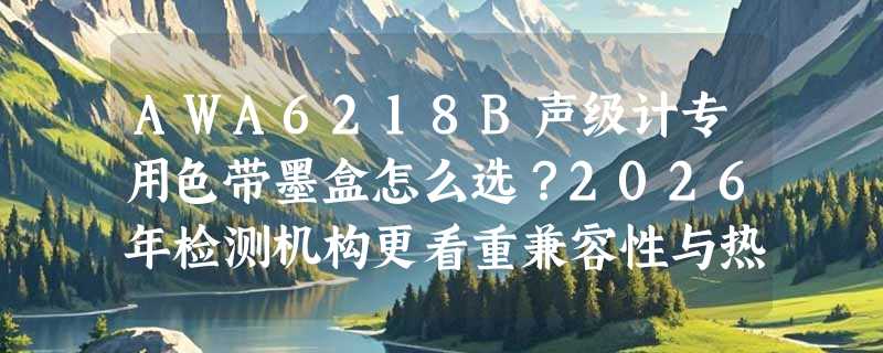 AWA6218B声级计专用色带墨盒怎么选？2026年检测机构更看重兼容性与热敏稳定性