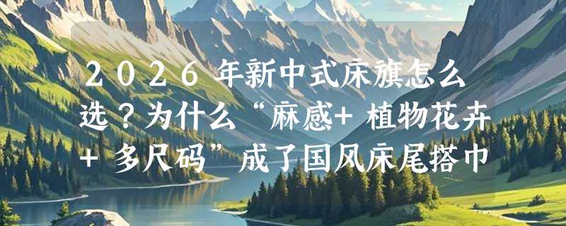 2026年新中式床旗怎么选？为什么“麻感+植物花卉+多尺码”成了国风床尾搭巾的新标配？