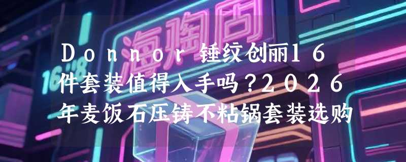 Donnor锤纹创丽16件套装值得入手吗？2026年麦饭石压铸不粘锅套装选购关键在哪？
