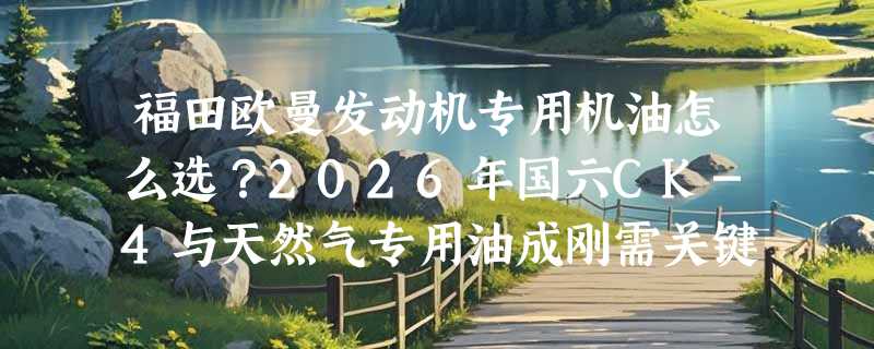 福田欧曼发动机专用机油怎么选？2026年国六CK-4与天然气专用油成刚需关键