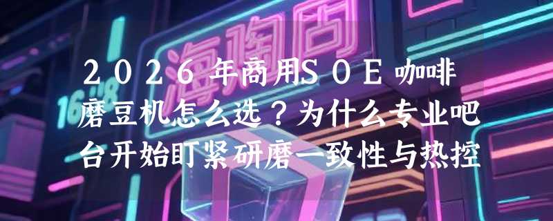2026年商用SOE咖啡磨豆机怎么选？为什么专业吧台开始盯紧研磨一致性与热控设计？