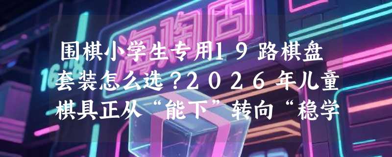 围棋小学生专用19路棋盘套装怎么选？2026年儿童棋具正从“能下”转向“稳学”