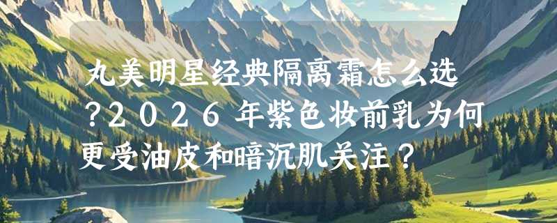 丸美明星经典隔离霜怎么选？2026年紫色妆前乳为何更受油皮和暗沉肌关注？