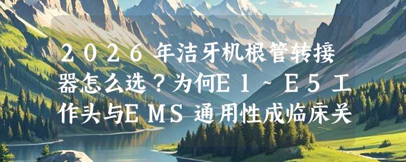 2026年洁牙机根管转接器怎么选？为何E1~E5工作头与EMS通用性成临床关键指标？