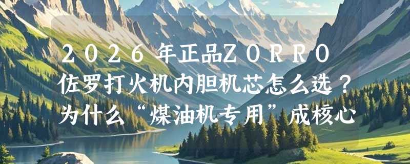 2026年正品ZORRO佐罗打火机内胆机芯怎么选？为什么“煤油机专用”成核心判断依据？