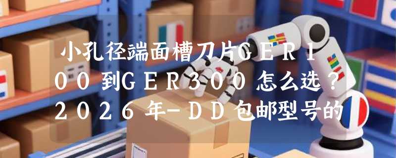 小孔径端面槽刀片GER100到GER300怎么选？2026年-DD包邮型号的切深适配逻辑是什么？