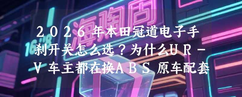 2026年本田冠道电子手刹开关怎么选？为什么UR-V车主都在换ABS原车配套款？