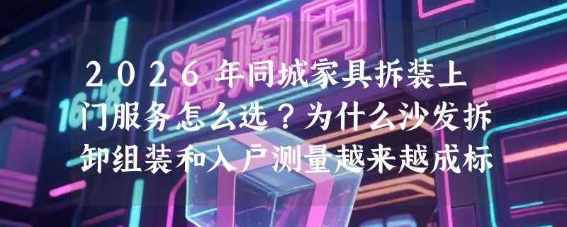 2026年同城家具拆装上门服务怎么选？为什么沙发拆卸组装和入户测量越来越成标配？