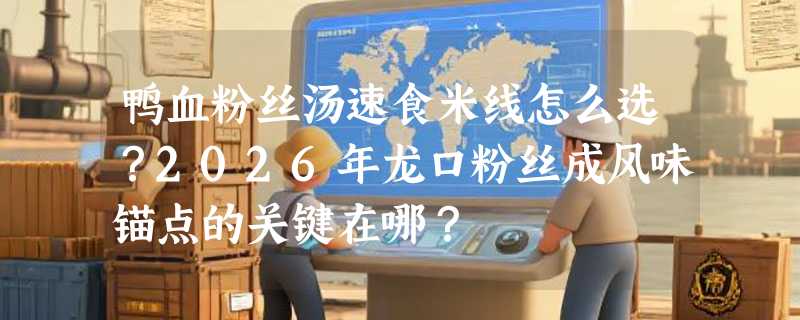 鸭血粉丝汤速食米线怎么选？2026年龙口粉丝成风味锚点的关键在哪？