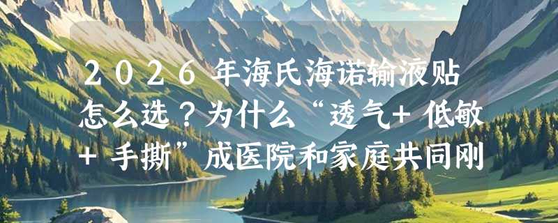 2026年海氏海诺输液贴怎么选？为什么“透气+低敏+手撕”成医院和家庭共同刚需？