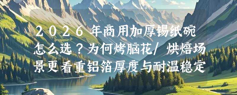 2026年商用加厚锡纸碗怎么选？为何烤脑花/烘焙场景更看重铝箔厚度与耐温稳定性？