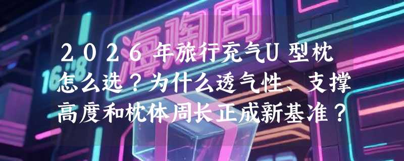2026年旅行充气U型枕怎么选？为什么透气性、支撑高度和枕体周长正成新基准？