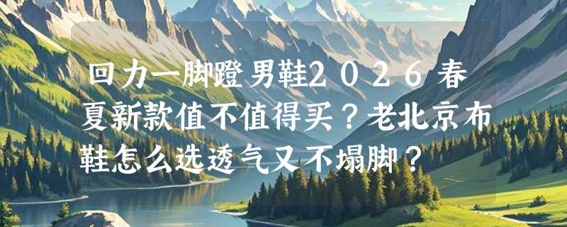 回力一脚蹬男鞋2026春夏新款值不值得买？老北京布鞋怎么选透气又不塌脚？