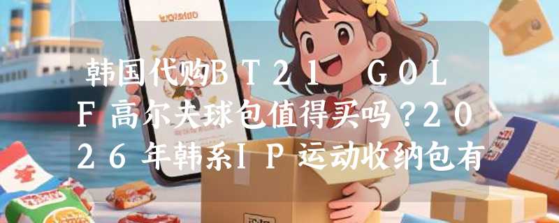 韩国代购BT21 GOLF高尔夫球包值得买吗？2026年韩系IP运动收纳包有哪些新变化？