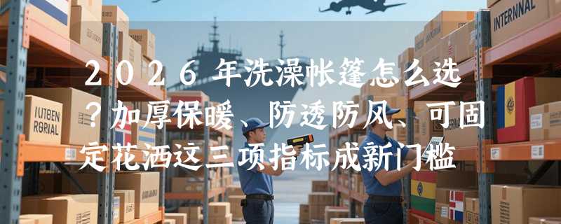 2026年洗澡帐篷怎么选？加厚保暖、防透防风、可固定花洒这三项指标成新门槛