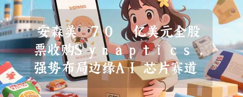 安森美 70 亿美元全股票收购Synaptics，强势布局边缘AI芯片赛道