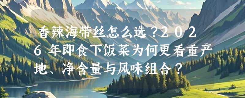 香辣海带丝怎么选？2026年即食下饭菜为何更看重产地、净含量与风味组合？