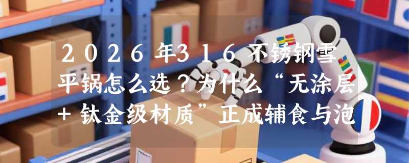 2026年316不锈钢雪平锅怎么选？为什么“无涂层+钛金级材质”正成辅食与泡面场景新基准？