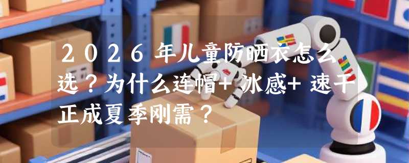 2026年儿童防晒衣怎么选？为什么连帽+冰感+速干正成夏季刚需？