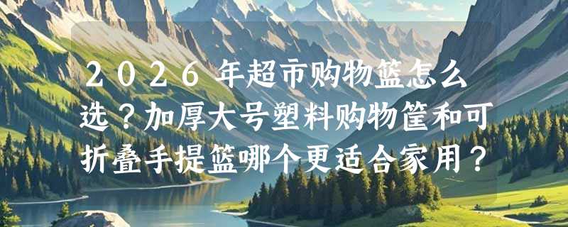 2026年超市购物篮怎么选？加厚大号塑料购物筐和可折叠手提篮哪个更适合家用？