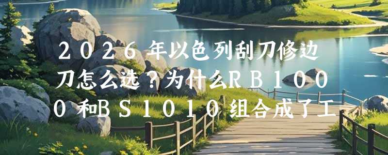 2026年以色列刮刀修边刀怎么选？为什么RB1000和BS1010组合成了工业级去毛刺新基准？