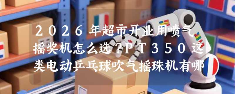 2026年超市开业用喷气摇奖机怎么选？PT350这类电动乒乓球吹气摇珠机有哪些硬指标？