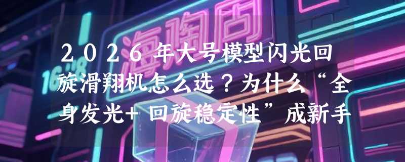 2026年大号模型闪光回旋滑翔机怎么选？为什么“全身发光+回旋稳定性”成新手家长最关注的组合？