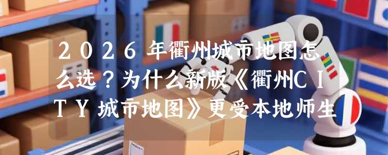 2026年衢州城市地图怎么选？为什么新版《衢州CITY城市地图》更受本地师生和文旅游客青睐？