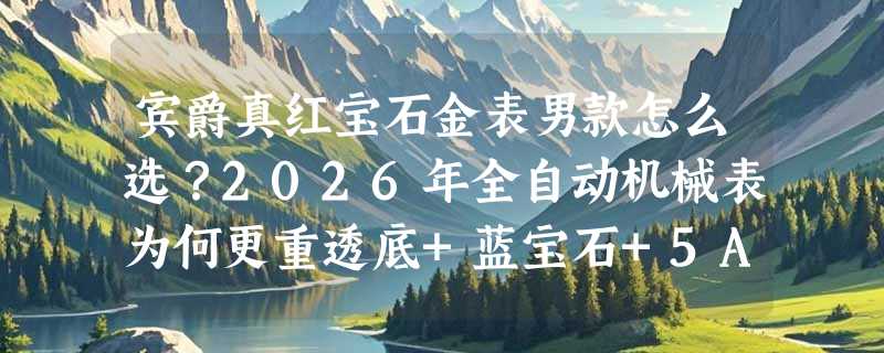 宾爵真红宝石金表男款怎么选？2026年全自动机械表为何更重透底+蓝宝石+5ATM实标？