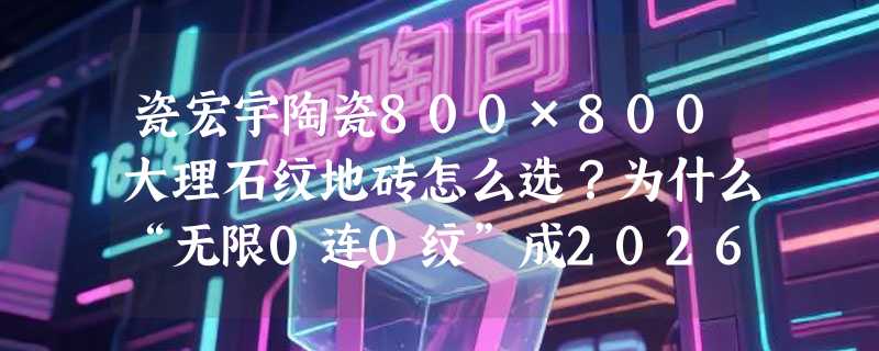 瓷宏宇陶瓷800×800大理石纹地砖怎么选？为什么“无限0连0纹”成2026年客厅通体砖新标配？