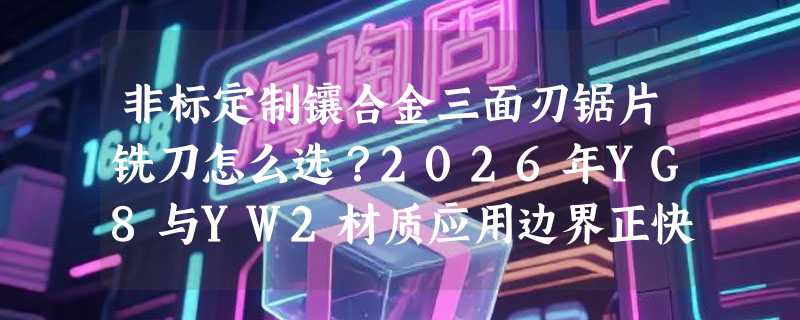非标定制镶合金三面刃锯片铣刀怎么选？2026年YG8与YW2材质应用边界正快速清晰化