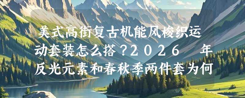 美式高街复古机能风梭织运动套装怎么搭？2026 年反光元素和春秋季两件套为何成街头新刚需？