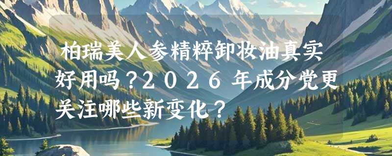 柏瑞美人参精粹卸妆油真实好用吗？2026年成分党更关注哪些新变化？