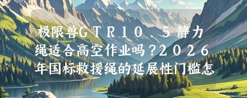 极限兽GTR10.5静力绳适合高空作业吗？2026年国标救援绳的延展性门槛怎么判？