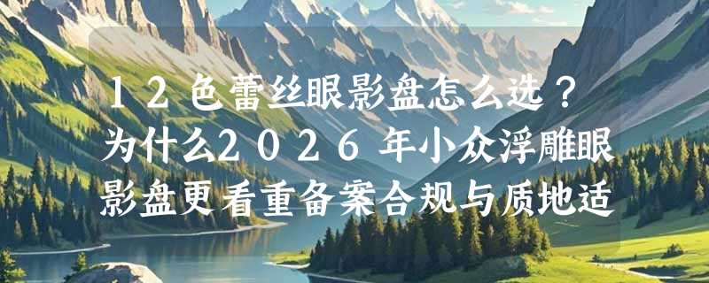 12色蕾丝眼影盘怎么选？为什么2026年小众浮雕眼影盘更看重备案合规与质地适配？