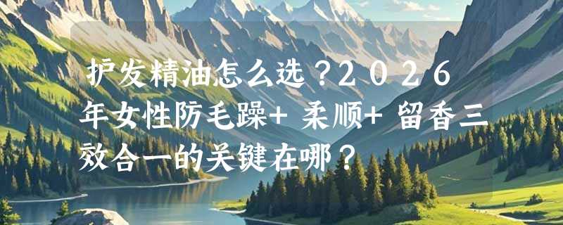 护发精油怎么选？2026年女性防毛躁+柔顺+留香三效合一的关键在哪？