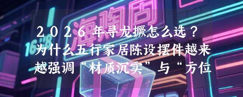 2026年寻龙撅怎么选？为什么五行家居陈设摆件越来越强调“材质沉实”与“方位适配”？