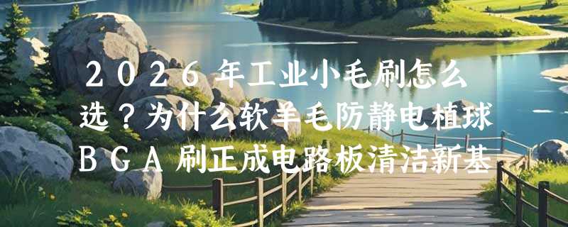 2026年工业小毛刷怎么选？为什么软羊毛防静电植球BGA刷正成电路板清洁新基准？