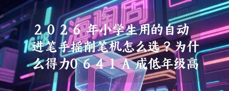 2026年小学生用的自动进笔手摇削笔机怎么选？为什么得力0641A成低年级高频首选？