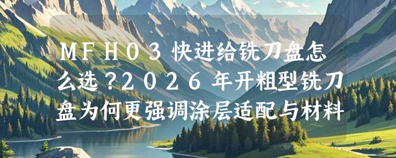 MFH03快进给铣刀盘怎么选？2026年开粗型铣刀盘为何更强调涂层适配与材料分型？