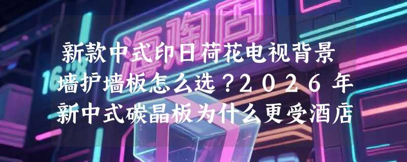 新款中式印日荷花电视背景墙护墙板怎么选？2026年新中式碳晶板为什么更受酒店与书房青睐？