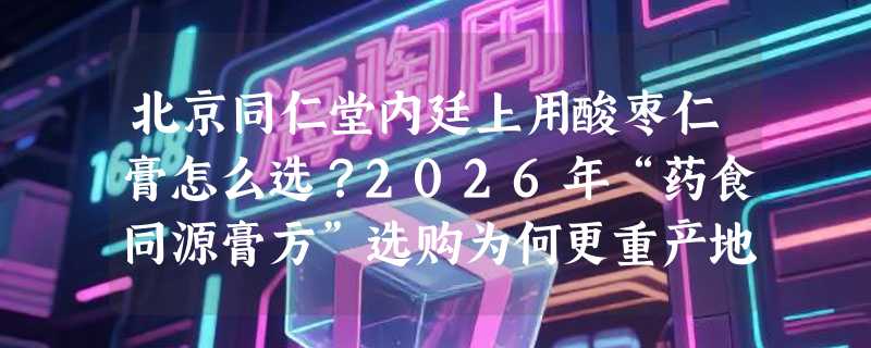 北京同仁堂内廷上用酸枣仁膏怎么选？2026年“药食同源膏方”选购为何更重产地与配伍真实性？