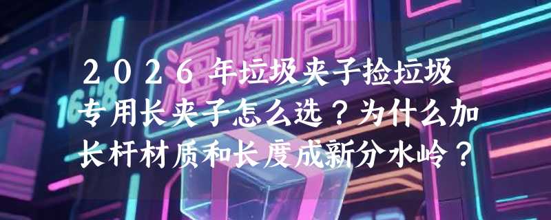 2026年垃圾夹子捡垃圾专用长夹子怎么选？为什么加长杆材质和长度成新分水岭？