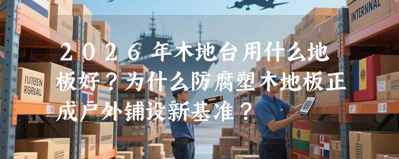 2026年木地台用什么地板好？为什么防腐塑木地板正成户外铺设新基准？