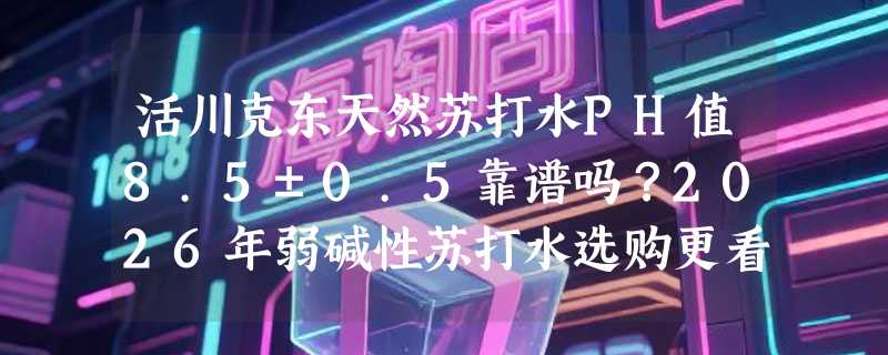 活川克东天然苏打水PH值8.5±0.5靠谱吗？2026年弱碱性苏打水选购更看重水源实证