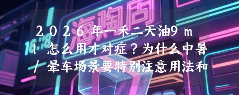2026年一禾二天油9ml怎么用才对症？为什么中暑/晕车场景要特别注意用法和禁忌？