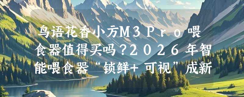 鸟语花香小方M3Pro喂食器值得买吗？2026年智能喂食器“锁鲜+可视”成新基准
