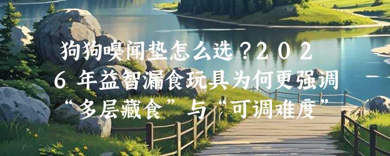 狗狗嗅闻垫怎么选？2026年益智漏食玩具为何更强调“多层藏食”与“可调难度”？